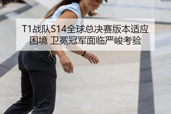 T1战队S14全球总决赛版本适应困境 卫冕冠军面临严峻考验