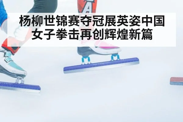 杨柳世锦赛夺冠展英姿中国女子拳击再创辉煌新篇